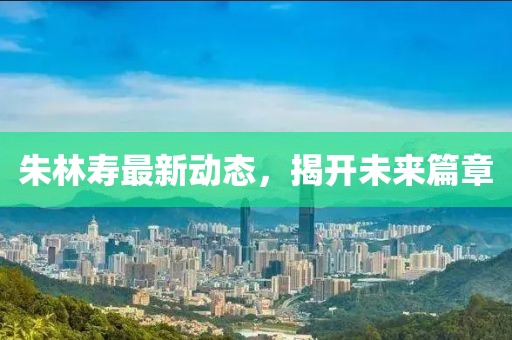 朱林寿最新动态，揭开未来篇章