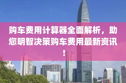 购车费用计算器全面解析，助您明智决策购车费用最新资讯！