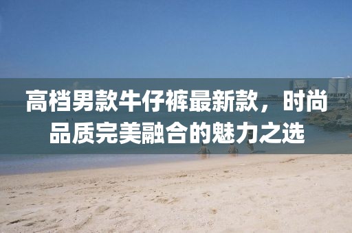 高档男款牛仔裤最新款，时尚品质完美融合的魅力之选
