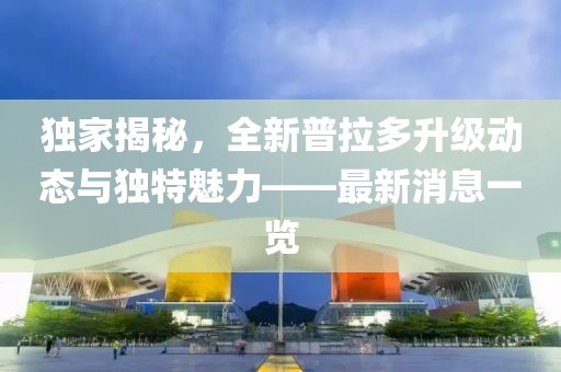 独家揭秘，全新普拉多升级动态与独特魅力——最新消息一览