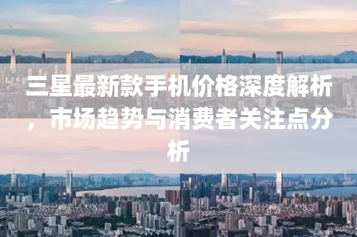 三星最新款手机价格深度解析，市场趋势与消费者关注点分析