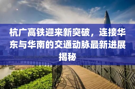 杭广高铁迎来新突破，连接华东与华南的交通动脉最新进展揭秘