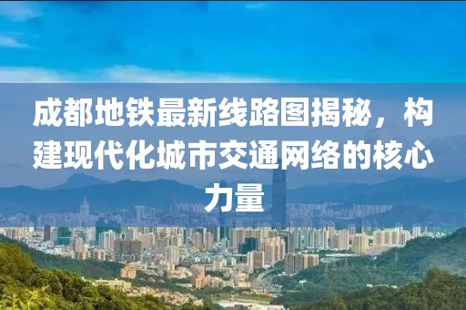 成都地铁最新线路图揭秘，构建现代化城市交通网络的核心力量