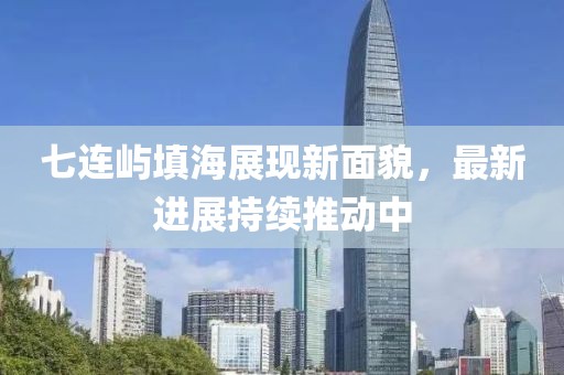 七连屿填海展现新面貌，最新进展持续推动中