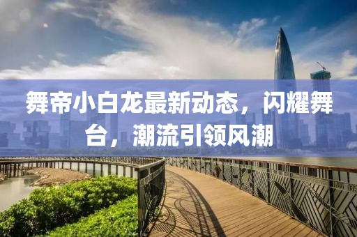 舞帝小白龙最新动态，闪耀舞台，潮流引领风潮