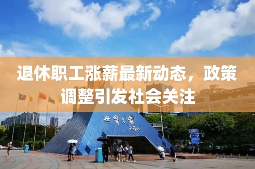 退休职工涨薪最新动态，政策调整引发社会关注