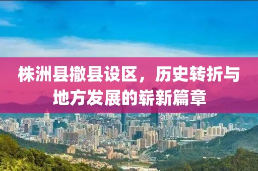 株洲县撤县设区，历史转折与地方发展的崭新篇章