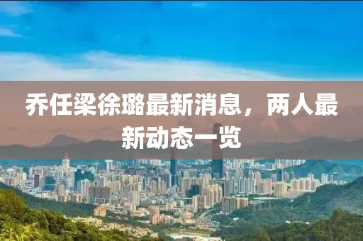 乔任梁徐璐最新消息，两人最新动态一览