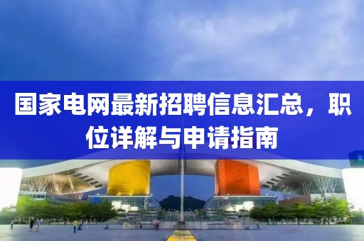 国家电网最新招聘信息汇总，职位详解与申请指南