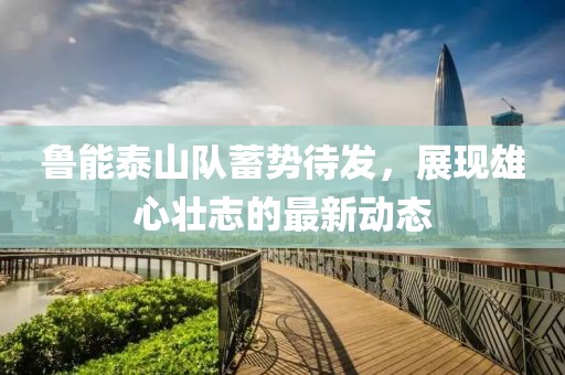 鲁能泰山队蓄势待发，展现雄心壮志的最新动态