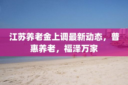 江苏养老金上调最新动态，普惠养老，福泽万家
