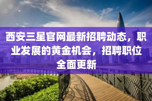 西安三星官网最新招聘动态，职业发展的黄金机会，招聘职位全面更新