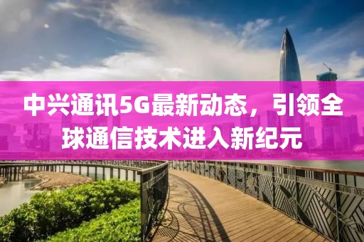 中兴通讯5G最新动态，引领全球通信技术进入新纪元