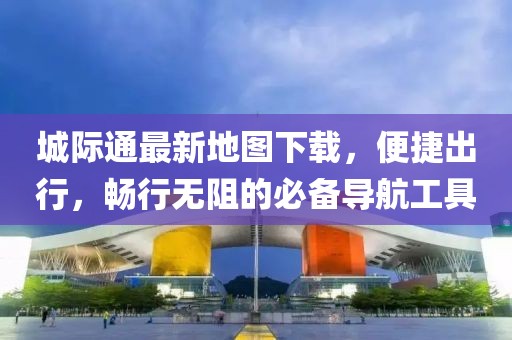 城际通最新地图下载，便捷出行，畅行无阻的必备导航工具