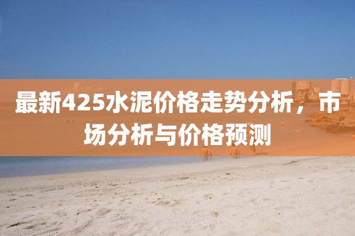 最新425水泥价格走势分析，市场分析与价格预测