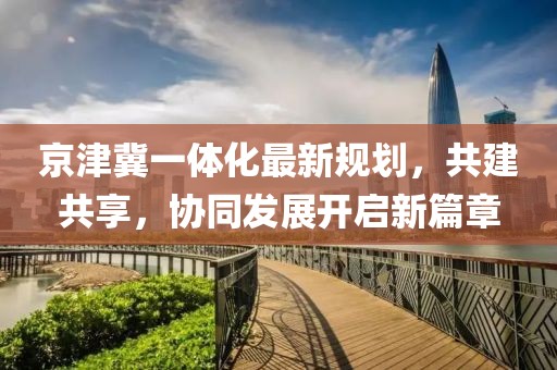 京津冀一体化最新规划，共建共享，协同发展开启新篇章