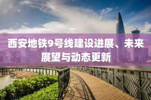 西安地铁9号线建设进展、未来展望与动态更新