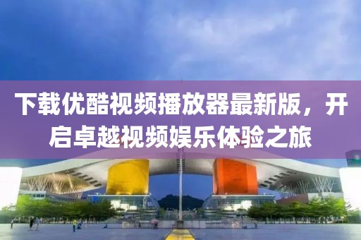 下载优酷视频播放器最新版，开启卓越视频娱乐体验之旅