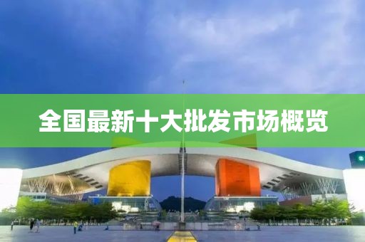 全国最新十大批发市场概览