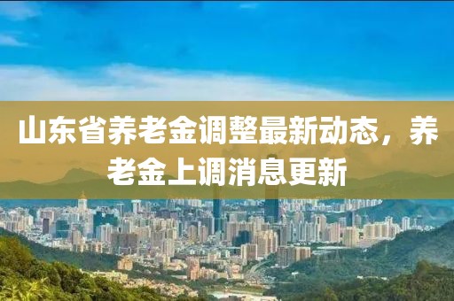 山东省养老金调整最新动态，养老金上调消息更新