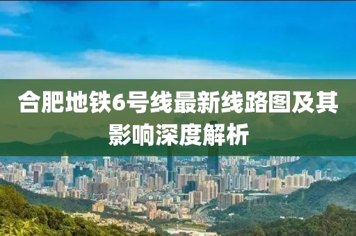 合肥地铁6号线最新线路图及其影响深度解析
