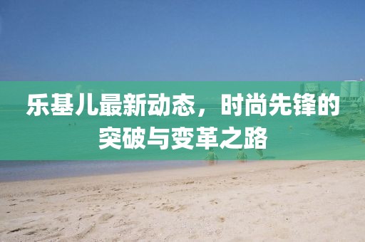 乐基儿最新动态，时尚先锋的突破与变革之路