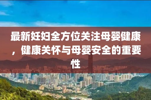 最新妊妇全方位关注母婴健康，健康关怀与母婴安全的重要性