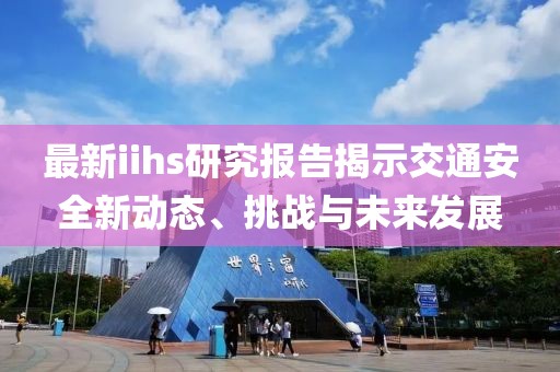 最新iihs研究报告揭示交通安全新动态、挑战与未来发展