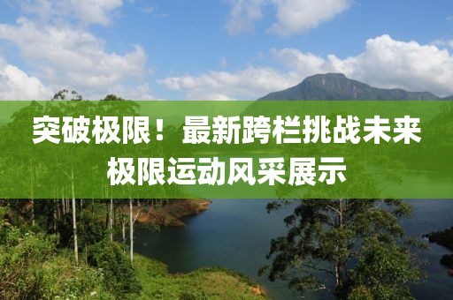 突破极限！最新跨栏挑战未来极限运动风采展示