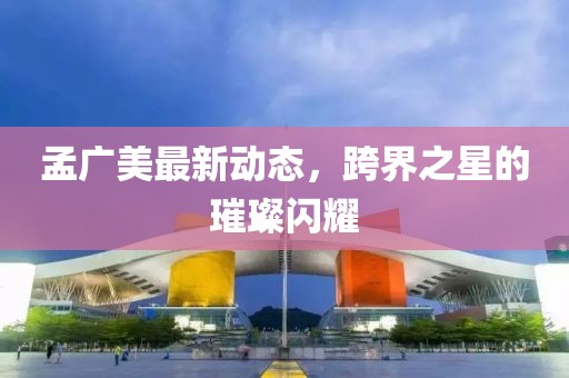 孟广美最新动态，跨界之星的璀璨闪耀