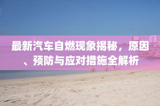 最新汽车自燃现象揭秘，原因、预防与应对措施全解析