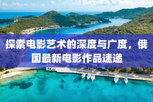探索电影艺术的深度与广度，俄国最新电影作品速递