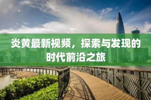 炎黄最新视频，探索与发现的时代前沿之旅