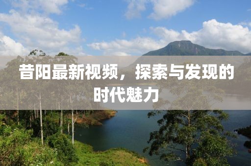 昔阳最新视频，探索与发现的时代魅力