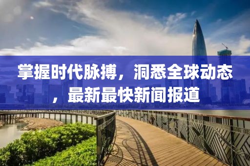 掌握时代脉搏，洞悉全球动态，最新最快新闻报道