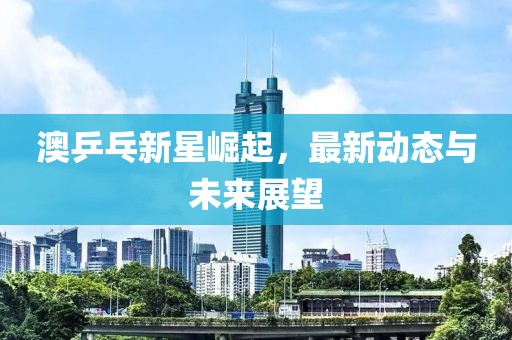 澳乒乓新星崛起，最新动态与未来展望