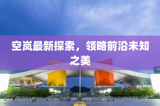 空岚最新探索，领略前沿未知之美