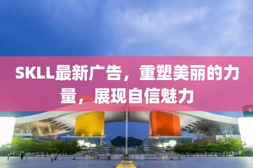 SKLL最新广告，重塑美丽的力量，展现自信魅力