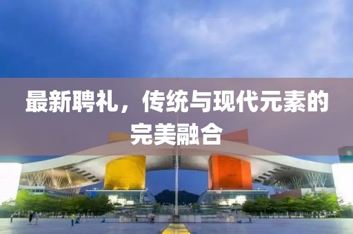 最新聘礼，传统与现代元素的完美融合