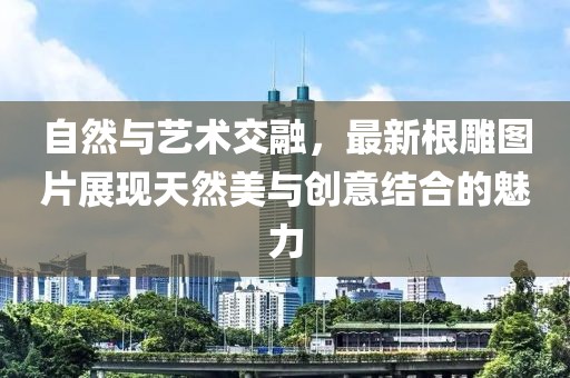 自然与艺术交融，最新根雕图片展现天然美与创意结合的魅力