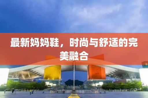 最新妈妈鞋，时尚与舒适的完美融合