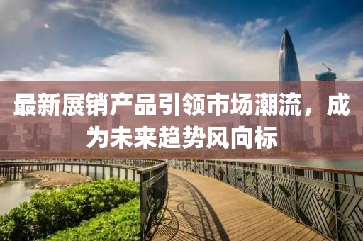 最新展销产品引领市场潮流，成为未来趋势风向标