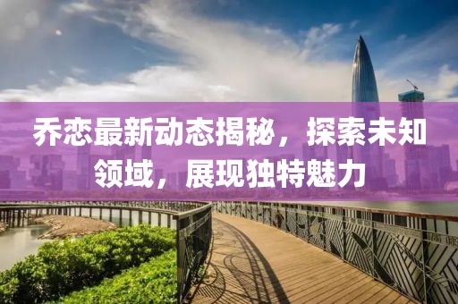 乔恋最新动态揭秘，探索未知领域，展现独特魅力