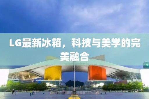 LG最新冰箱，科技与美学的完美融合