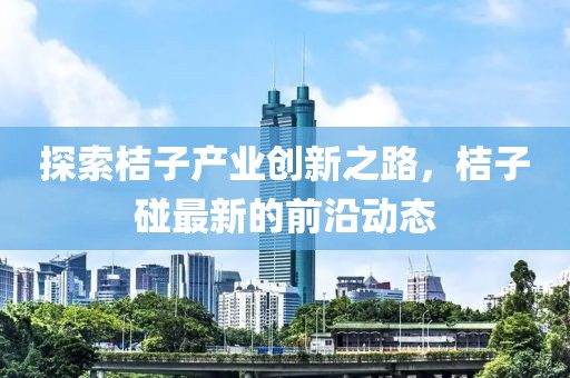 探索桔子产业创新之路，桔子碰最新的前沿动态