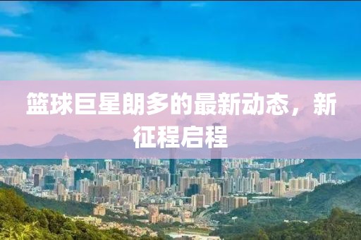 篮球巨星朗多的最新动态，新征程启程