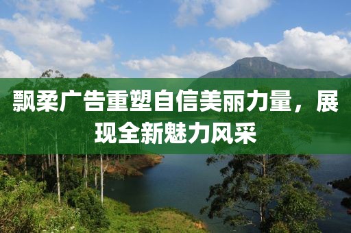 飘柔广告重塑自信美丽力量，展现全新魅力风采