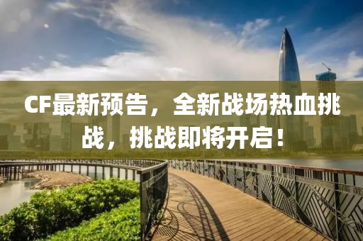 CF最新预告，全新战场热血挑战，挑战即将开启！