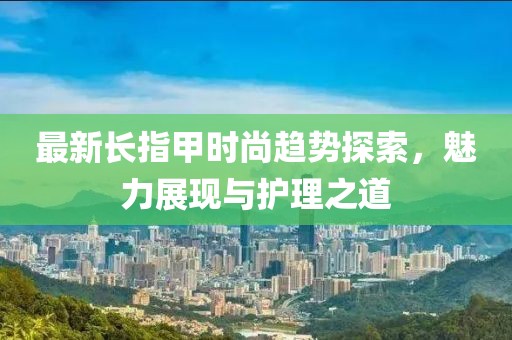 最新长指甲时尚趋势探索，魅力展现与护理之道