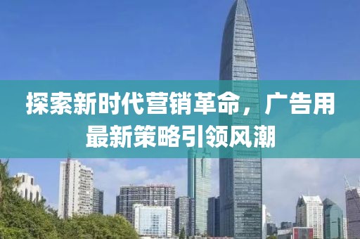 探索新时代营销革命，广告用最新策略引领风潮